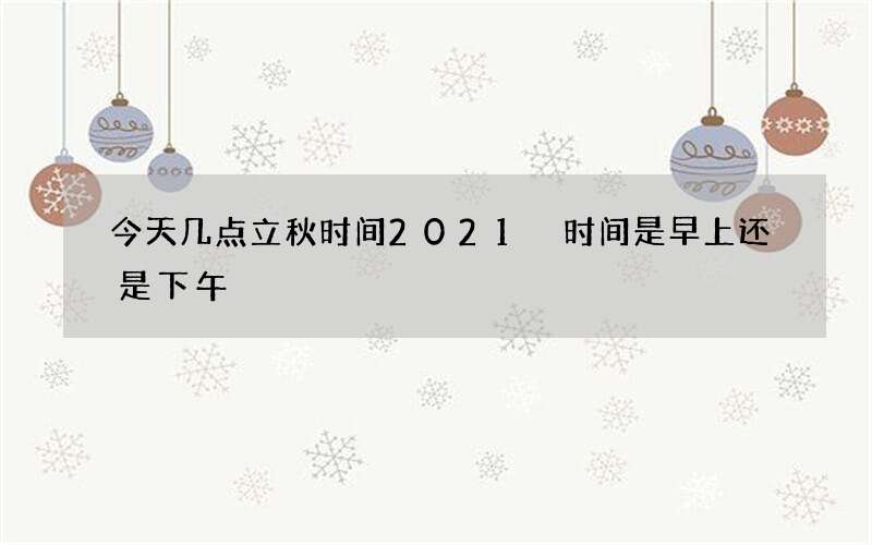 今天几点立秋时间2021 时间是早上还是下午